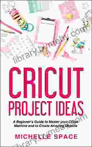 Cricut Project Ideas: A Beginner S Guide To Master Your Cricut Machine And To Create Amazing Object (vinyl Paper Fabric Clothing Glass Etc )