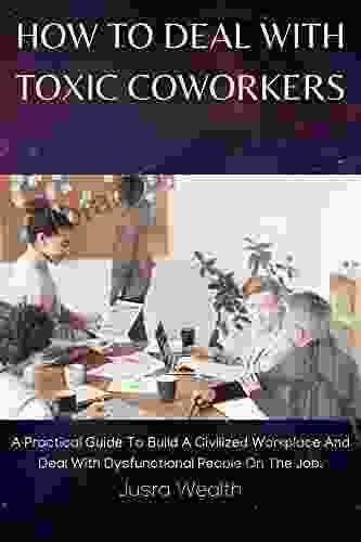 HOW TO DEAL WITH TOXIC COWORKERS: A Practical Guide To Build A Civilized Workplace And Deal With Dysfunctional People On The Job