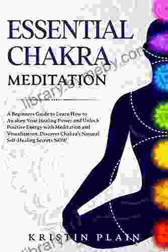 ESSENTIAL CHAKRA MEDITATION: A Beginners Guide to Learn How to Awaken Your Healing Power and Unlock Positive Energy with Meditation and Visualization Discover Chakra s Natural Self Healing Secrets NOW